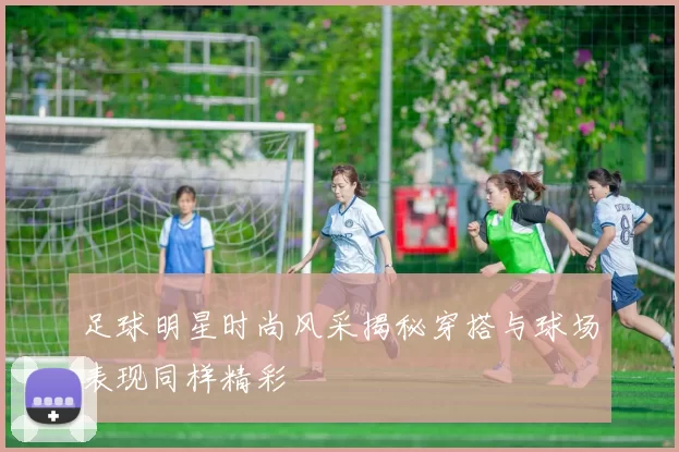 足球明星时尚风采揭秘穿搭与球场表现同样精彩