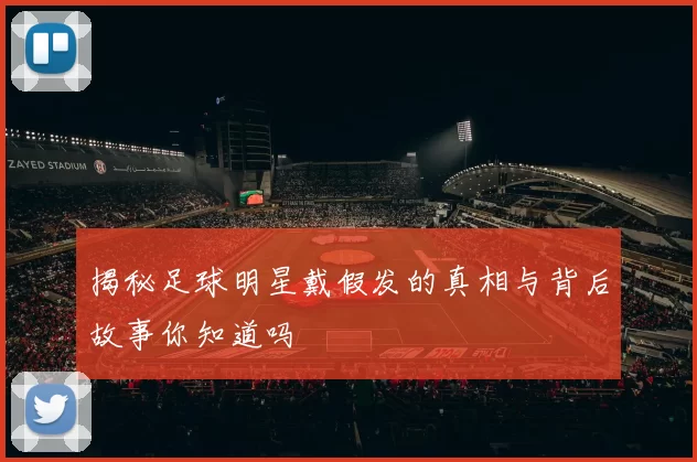 揭秘足球明星戴假发的真相与背后故事你知道吗