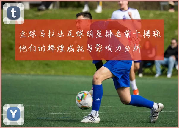 全球马拉法足球明星排名前十揭晓他们的辉煌成就与影响力分析