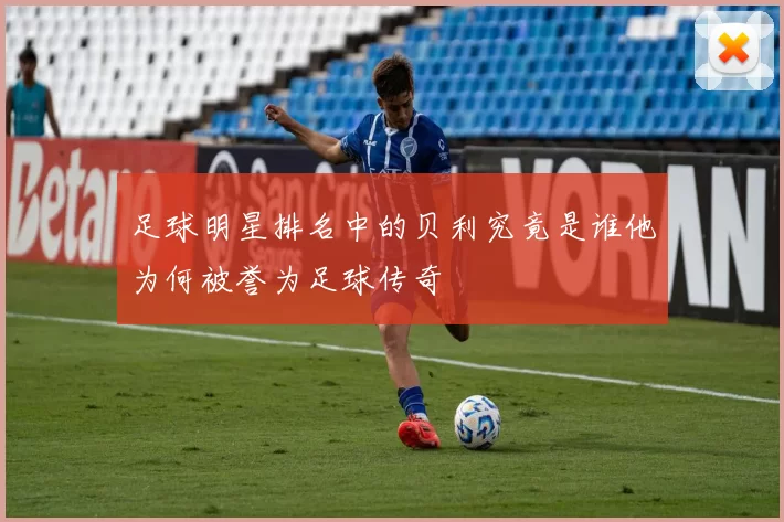 足球明星排名中的贝利究竟是谁他为何被誉为足球传奇