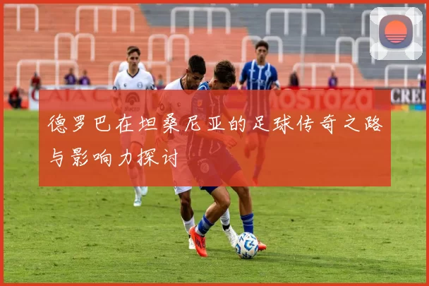 德罗巴在坦桑尼亚的足球传奇之路与影响力探讨