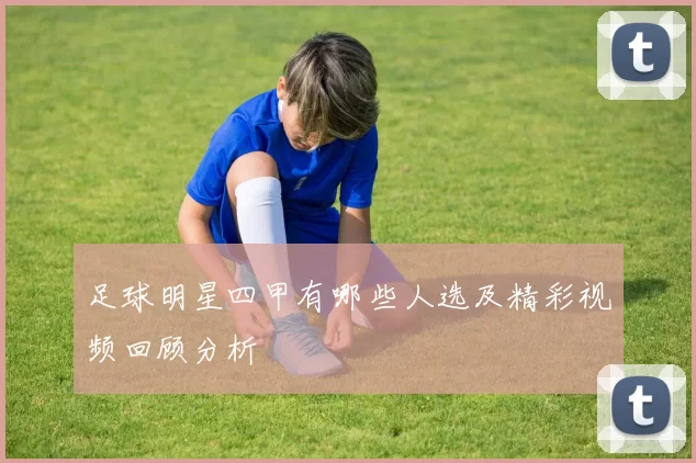 足球明星四甲有哪些人选及精彩视频回顾分析