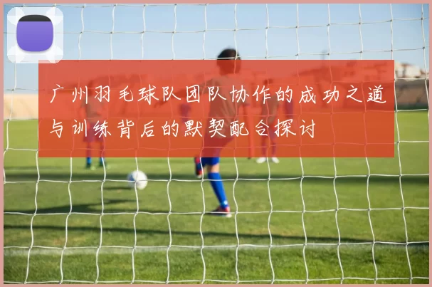 广州羽毛球队团队协作的成功之道与训练背后的默契配合探讨