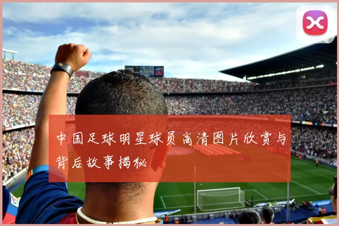 中国足球明星球员高清图片欣赏与背后故事揭秘