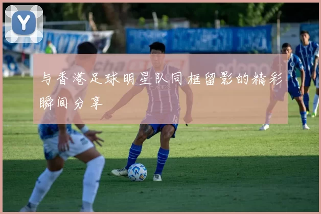 与香港足球明星队同框留影的精彩瞬间分享