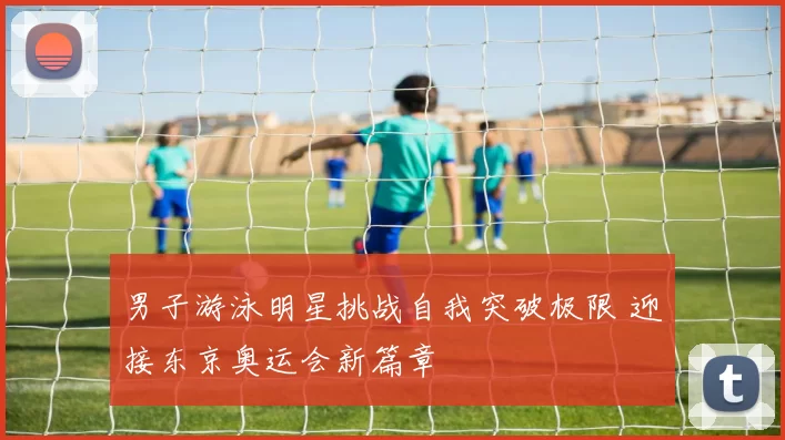 男子游泳明星挑战自我突破极限 迎接东京奥运会新篇章