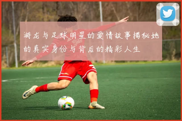 游龙与足球明星的爱情故事揭秘她的真实身份与背后的精彩人生