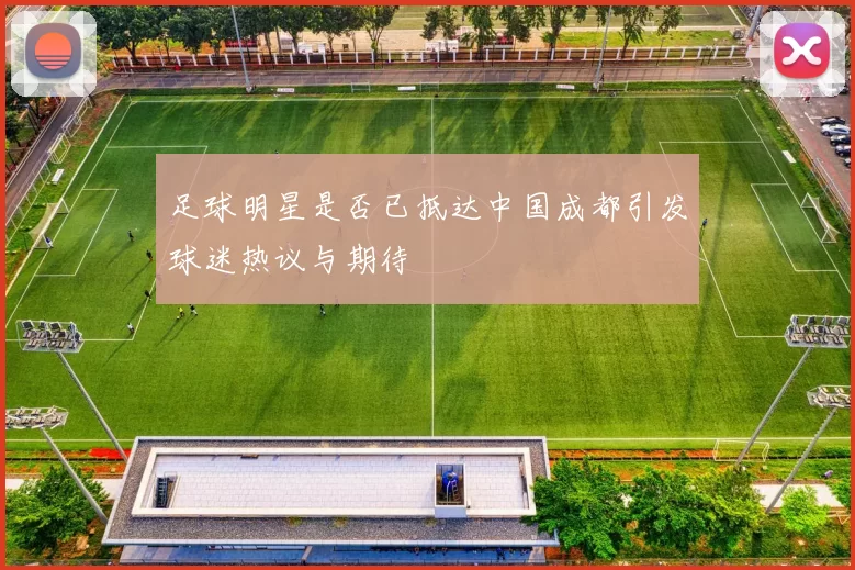 足球明星是否已抵达中国成都引发球迷热议与期待