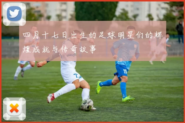 四月十七日出生的足球明星们的辉煌成就与传奇故事