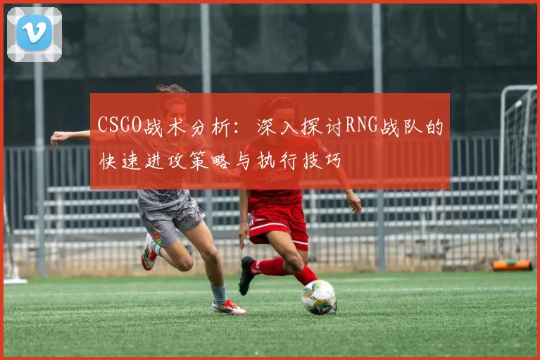CSGO战术分析：深入探讨RNG战队的快速进攻策略与执行技巧