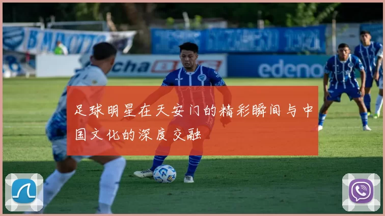 足球明星在天安门的精彩瞬间与中国文化的深度交融