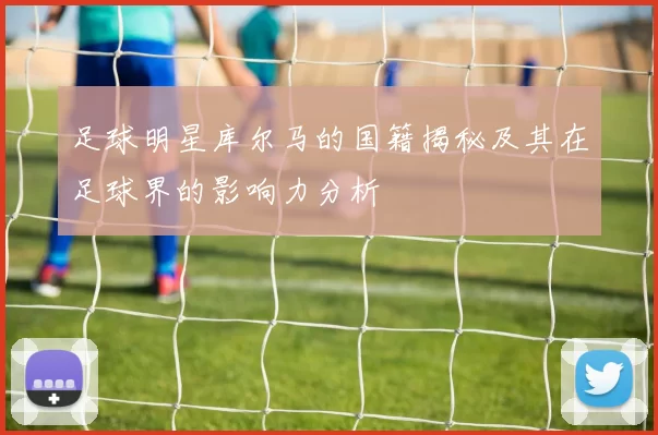 足球明星库尔马的国籍揭秘及其在足球界的影响力分析