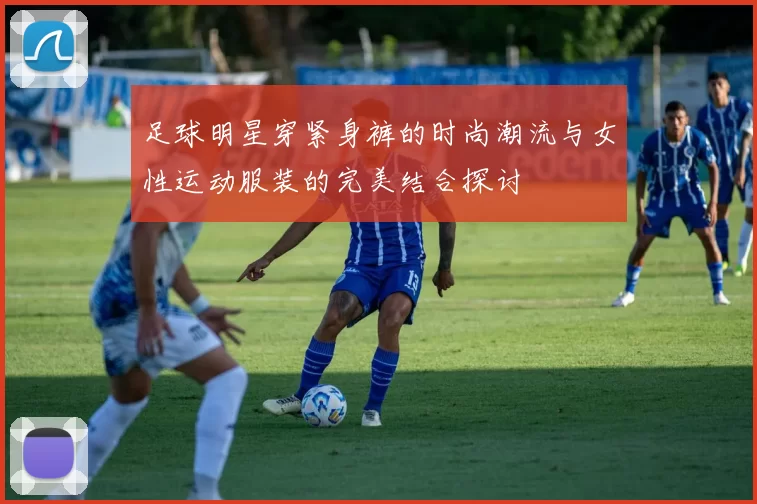 足球明星穿紧身裤的时尚潮流与女性运动服装的完美结合探讨