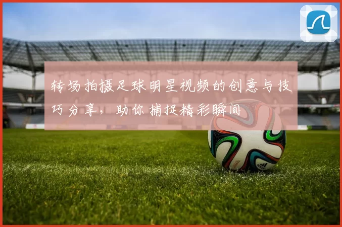 转场拍摄足球明星视频的创意与技巧分享，助你捕捉精彩瞬间
