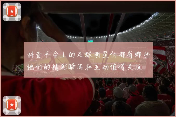抖音平台上的足球明星们都有哪些他们的精彩瞬间和互动值得关注