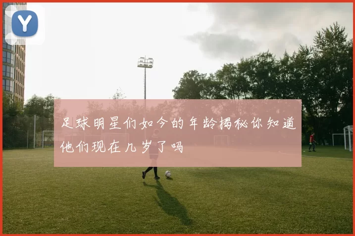 足球明星们如今的年龄揭秘你知道他们现在几岁了吗