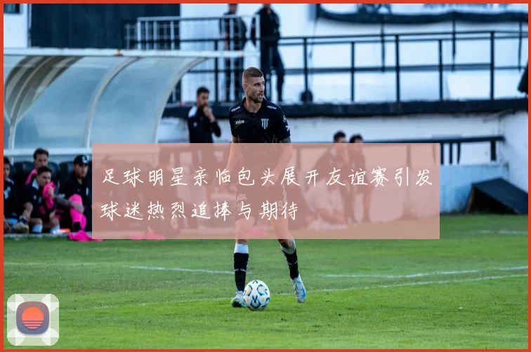 足球明星亲临包头展开友谊赛引发球迷热烈追捧与期待