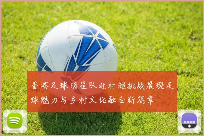 香港足球明星队赴村超挑战展现足球魅力与乡村文化融合新篇章
