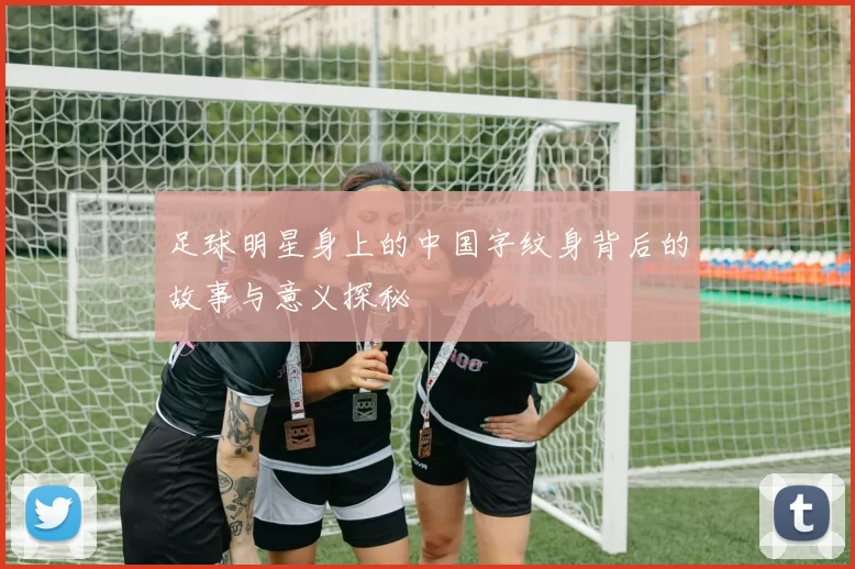 足球明星身上的中国字纹身背后的故事与意义探秘