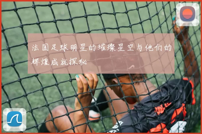 法国足球明星的璀璨星空与他们的辉煌成就探秘