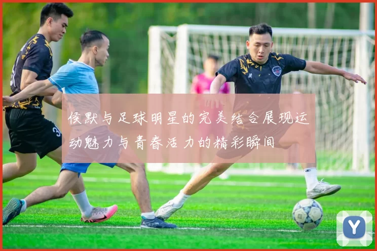 侯默与足球明星的完美结合展现运动魅力与青春活力的精彩瞬间