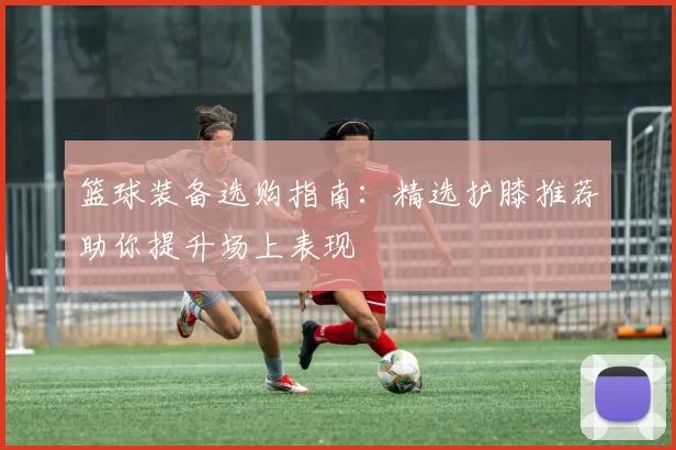 篮球装备选购指南：精选护膝推荐助你提升场上表现