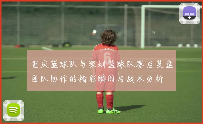 重庆篮球队与深圳篮球队赛后复盘团队协作的精彩瞬间与战术分析