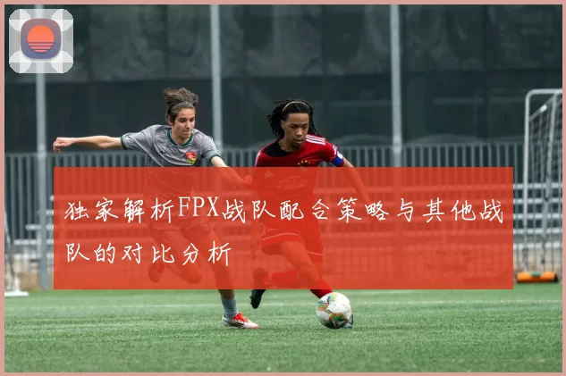 独家解析FPX战队配合策略与其他战队的对比分析