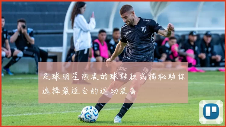 足球明星热衷的球鞋款式揭秘助你选择最适合的运动装备