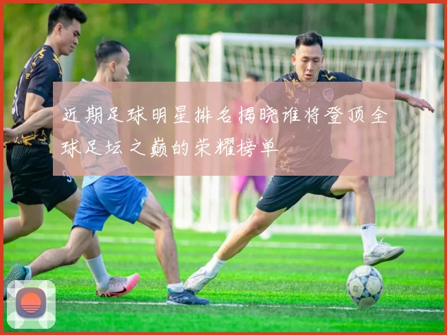 近期足球明星排名揭晓谁将登顶全球足坛之巅的荣耀榜单