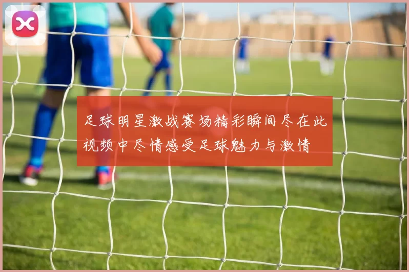 足球明星激战赛场精彩瞬间尽在此视频中尽情感受足球魅力与激情