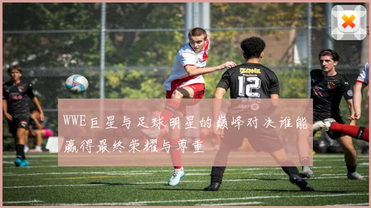 WWE巨星与足球明星的巅峰对决谁能赢得最终荣耀与尊重