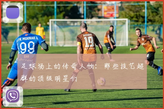 足球场上的传奇人物：那些技艺超群的顶级明星们