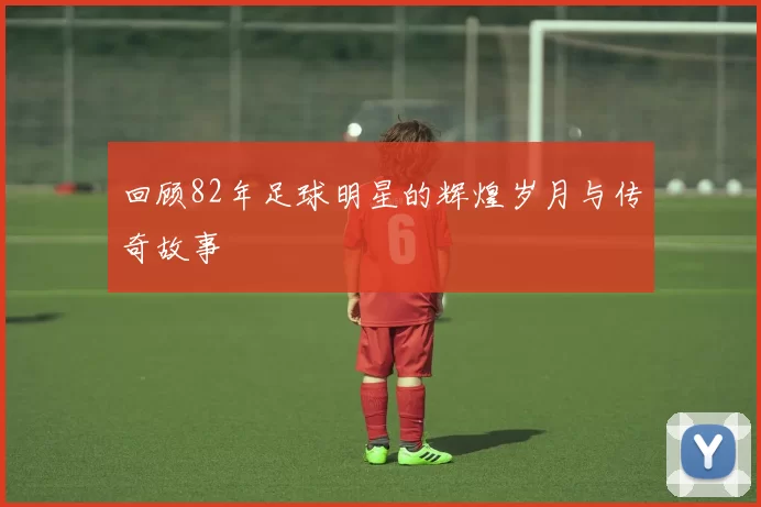 回顾82年足球明星的辉煌岁月与传奇故事