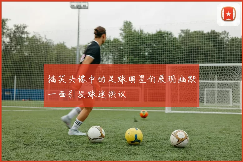 搞笑头像中的足球明星们展现幽默一面引发球迷热议