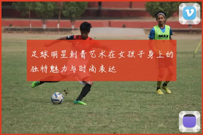 足球明星刺青艺术在女孩子身上的独特魅力与时尚表达