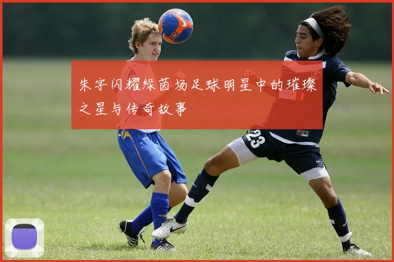 朱字闪耀绿茵场足球明星中的璀璨之星与传奇故事