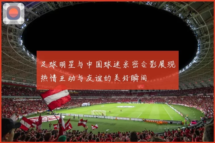 足球明星与中国球迷亲密合影展现热情互动与友谊的美好瞬间