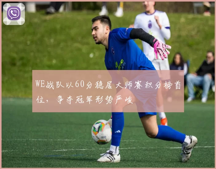 WE战队以60分稳居大师赛积分榜首位，争夺冠军形势严峻