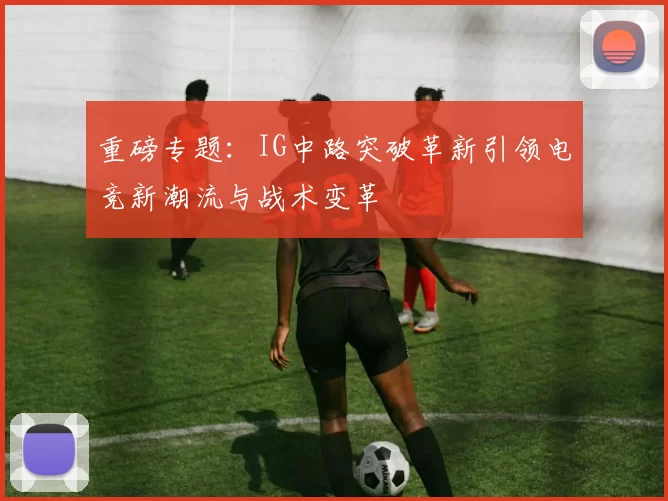 重磅专题：IG中路突破革新引领电竞新潮流与战术变革