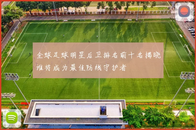 全球足球明星后卫排名前十名揭晓谁将成为最佳防线守护者