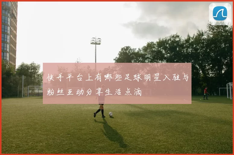 快手平台上有哪些足球明星入驻与粉丝互动分享生活点滴