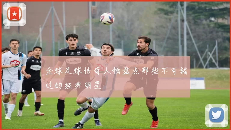 全球足球传奇人物盘点那些不可错过的经典明星
