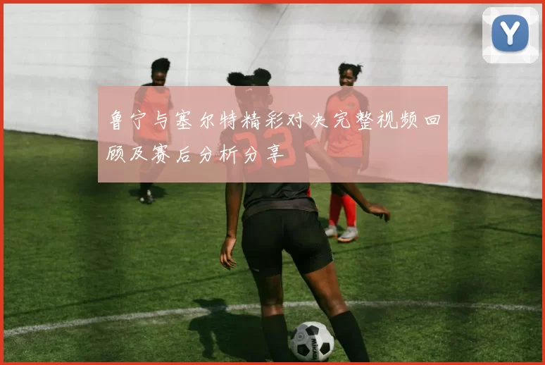 鲁宁与塞尔特精彩对决完整视频回顾及赛后分析分享