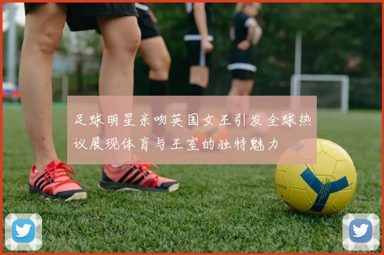 足球明星亲吻英国女王引发全球热议展现体育与王室的独特魅力