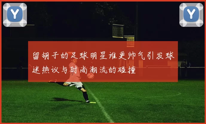 留胡子的足球明星谁更帅气引发球迷热议与时尚潮流的碰撞