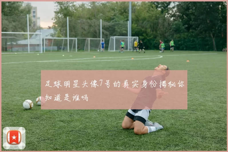 足球明星头像7号的真实身份揭秘你知道是谁吗
