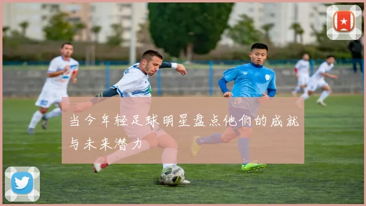 当今年轻足球明星盘点他们的成就与未来潜力