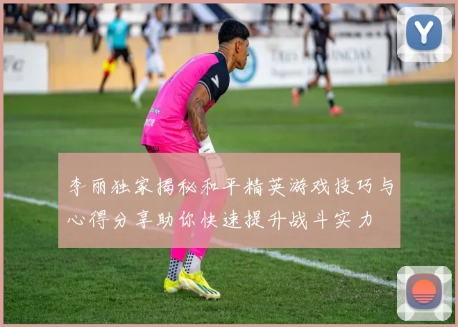 李丽独家揭秘和平精英游戏技巧与心得分享助你快速提升战斗实力