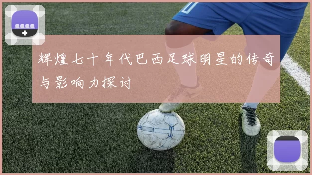 辉煌七十年代巴西足球明星的传奇与影响力探讨
